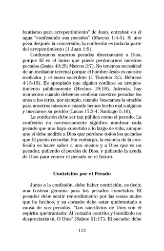 bautismo para arrepentimiento” de Juan, entraban en el
agua “confesando sus pecados” (Marcos 1:4-5). Si uno
peca después la conversión, la confesión es todavía parte
del arrepentimiento (1 Juan 1:9).
    Confesamos nuestros pecados directamente a Dios,
porque El es el único que puede perdonarnos nuestros
pecados (Isaías 43:25; Marcos 2:7). No tenemos necesidad
de un mediador terrenal porque el hombre Jesús es nuestro
mediador y el sumo sacerdote (1 Timoteo 2:5; Hebreos
4:15-16). Es apropiado que alguien confiese su arrepen-
timiento públicamente (Hechos 19:18). Además, hay
momentos cuando debemos confesar nuestros pecados los
unos a los otros, por ejemplo, cuando buscamos la oración
para nosotros mismos o cuando hemos hecho mal a alguien
y buscamos su perdón (Lucas 17:3-4; Santiago 5:16).
    La confesión debe ser tan pública como el pecado. La
confesión no necesariamente significa nombrar cada
pecado que uno haya cometido a lo largo de vida, aunque
uno sí debe pedirle a Dios que perdone todos los pecados
que El pueda recordar. Sin embargo, la esencia de la con-
fesión es hacer saber a uno mismo y a Dios que es un
pecador, pidiendo el perdón de Dios, y pidiendo la ayuda
de Dios para vencer el pecado en el futuro.


              Contrición por el Pecado

    Junto a la confesión, debe haber contrición, es decir,
una tristeza genuina para los pecados cometidos. El
pecador debe sentir remordimiento por las cosas males
que ha hechos, y su corazón debe estar quebrantado a
causa de sus pecados. “Los sacrificios de Dios son el
espíritu quebrantado; Al corazón contrito y humillado no
despreciarás tú, O Dios” (Salmo 51:17). El pecador debe

                           112
 