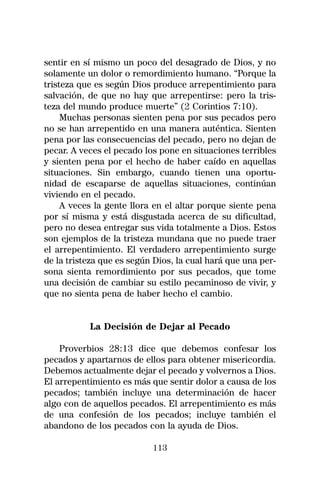 sentir en sí mismo un poco del desagrado de Dios, y no
solamente un dolor o remordimiento humano. “Porque la
tristeza que es según Dios produce arrepentimiento para
salvación, de que no hay que arrepentirse: pero la tris-
teza del mundo produce muerte” (2 Corintios 7:10).
     Muchas personas sienten pena por sus pecados pero
no se han arrepentido en una manera auténtica. Sienten
pena por las consecuencias del pecado, pero no dejan de
pecar. A veces el pecado los pone en situaciones terribles
y sienten pena por el hecho de haber caído en aquellas
situaciones. Sin embargo, cuando tienen una oportu-
nidad de escaparse de aquellas situaciones, continúan
viviendo en el pecado.
     A veces la gente llora en el altar porque siente pena
por sí misma y está disgustada acerca de su dificultad,
pero no desea entregar sus vida totalmente a Dios. Estos
son ejemplos de la tristeza mundana que no puede traer
el arrepentimiento. El verdadero arrepentimiento surge
de la tristeza que es según Dios, la cual hará que una per-
sona sienta remordimiento por sus pecados, que tome
una decisión de cambiar su estilo pecaminoso de vivir, y
que no sienta pena de haber hecho el cambio.


           La Decisión de Dejar al Pecado

    Proverbios 28:13 dice que debemos confesar los
pecados y apartarnos de ellos para obtener misericordia.
Debemos actualmente dejar el pecado y volvernos a Dios.
El arrepentimiento es más que sentir dolor a causa de los
pecados; también incluye una determinación de hacer
algo con de aquellos pecados. El arrepentimiento es más
de una confesión de los pecados; incluye también el
abandono de los pecados con la ayuda de Dios.

                           113
 