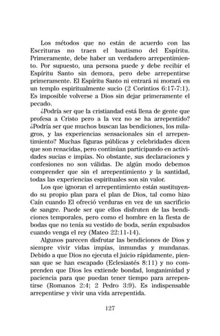 Los métodos que no están de acuerdo con las
Escrituras no traen el bautismo del Espíritu.
Primeramente, debe haber un verdadero arrepentimien-
to. Por supuesto, una persona puede y debe recibir el
Espíritu Santo sin demora, pero debe arrepentirse
primeramente. El Espíritu Santo ni entrará ni morará en
un templo espiritualmente sucio (2 Corintios 6:17-7:1).
Es imposible volverse a Dios sin dejar primeramente el
pecado.
    ¿Podría ser que la cristiandad está llena de gente que
profesa a Cristo pero a la vez no se ha arrepentido?
¿Podría ser que muchos buscan las bendiciones, los mila-
gros, y las experiencias sensacionales sin el arrepen-
timiento? Muchas figuras públicas y celebridades dicen
que son renacidas, pero continúan participando en activi-
dades sucias e impías. No obstante, sus declaraciones y
confesiones no son válidas. De algún modo debemos
comprender que sin el arrepentimiento y la santidad,
todas las experiencias espirituales son sin valor.
    Los que ignoran el arrepentimiento están sustituyen-
do su propio plan para el plan de Dios, tal como hizo
Caín cuando El ofreció verduras en vez de un sacrificio
de sangre. Puede ser que ellos disfruten de las bendi-
ciones temporales, pero como el hombre en la fiesta de
bodas que no tenía su vestido de boda, serán expulsados
cuando venga el rey (Mateo 22:11-14).
    Algunos parecen disfrutar las bendiciones de Dios y
siempre vivir vidas impías, inmundas y mundanas.
Debido a que Dios no ejecuta el juicio rápidamente, pien-
san que se han escapado (Eclesiastés 8:11) y no com-
prenden que Dios les extiende bondad, longanimidad y
paciencia para que puedan tener tiempo para arrepen-
tirse (Romanos 2:4; 2 Pedro 3:9). Es indispensable
arrepentirse y vivir una vida arrepentida.

                           127
 