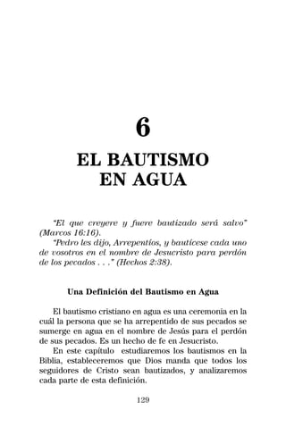 6
          EL BAUTISMO
            EN AGUA

    “El que creyere y fuere bautizado será salvo”
(Marcos 16:16).
    “Pedro les dijo, Arrepentíos, y bautícese cada uno
de vosotros en el nombre de Jesucristo para perdón
de los pecados . . .” (Hechos 2:38).


       Una Definición del Bautismo en Agua

    El bautismo cristiano en agua es una ceremonia en la
cuál la persona que se ha arrepentido de sus pecados se
sumerge en agua en el nombre de Jesús para el perdón
de sus pecados. Es un hecho de fe en Jesucristo.
    En este capítulo estudiaremos los bautismos en la
Biblia, estableceremos que Dios manda que todos los
seguidores de Cristo sean bautizados, y analizaremos
cada parte de esta definición.

                          129
 