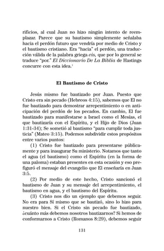 rificios, al cual Juan no hizo ningún intento de reem-
plazar. Parece que su bautismo simplemente señalaba
hacia el perdón futuro que vendría por medio de Cristo y
el bautismo cristiano. Era “hacia” el perdón, una traduc-
ción válida de la palabra griega eis, que por lo general se
traduce “por.” El Diccionario De La Biblia de Hastings
concurre con esta idea.1


                El Bautismo de Cristo

     Jesús mismo fue bautizado por Juan. Puesto que
Cristo era sin pecado (Hebreos 4:15), sabemos que El no
fue bautizado para demostrar arrepentimiento o en anti-
cipación del perdón de los pecados. En cambio, El fue
bautizado para manifestarse a Israel como el Mesías, el
que bautizaría con el Espíritu, y el Hijo de Dios (Juan
1:31-34); Se sometió al bautismo “para cumplir toda jus-
ticia” (Mateo 3:15). Podemos subdividir estos propósitos
entre varios puntos:
     (1) Cristo fue bautizado para presentarse pública-
mente y para inaugurar Su ministerio. Notamos que tanto
el agua (el bautismo) como el Espíritu (en la forma de
una paloma) estaban presentes en esta ocasión y eso pre-
figuró el mensaje del evangelio que El enseñaría en Juan
3:5.
     (2) Por medio de este hecho, Cristo sancionó el
bautismo de Juan y su mensaje del arrepentimiento, el
bautismo en agua, y el bautismo del Espíritu.
     (3) Cristo nos dio un ejemplo que debemos seguir.
No era para Sí mismo que se bautizó, sino lo hizo para
nuestro bien. Si el Cristo sin pecado fue bautizado,
¿cuánto más debemos nosotros bautizarnos? Si hemos de
conformarnos a Cristo (Romanos 8:29), debemos seguir

                           131
 