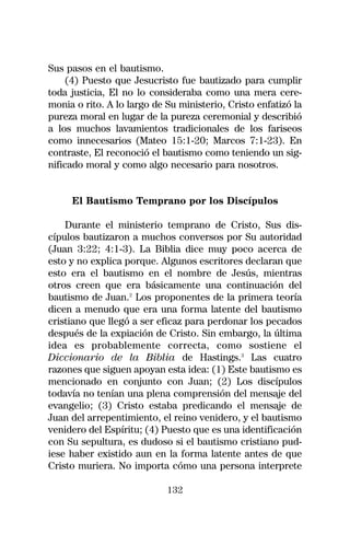 Sus pasos en el bautismo.
     (4) Puesto que Jesucristo fue bautizado para cumplir
toda justicia, El no lo consideraba como una mera cere-
monia o rito. A lo largo de Su ministerio, Cristo enfatizó la
pureza moral en lugar de la pureza ceremonial y describió
a los muchos lavamientos tradicionales de los fariseos
como innecesarios (Mateo 15:1-20; Marcos 7:1-23). En
contraste, El reconoció el bautismo como teniendo un sig-
nificado moral y como algo necesario para nosotros.


     El Bautismo Temprano por los Discípulos

    Durante el ministerio temprano de Cristo, Sus dis-
cípulos bautizaron a muchos conversos por Su autoridad
(Juan 3:22; 4:1-3). La Biblia dice muy poco acerca de
esto y no explica porque. Algunos escritores declaran que
esto era el bautismo en el nombre de Jesús, mientras
otros creen que era básicamente una continuación del
bautismo de Juan.2 Los proponentes de la primera teoría
dicen a menudo que era una forma latente del bautismo
cristiano que llegó a ser eficaz para perdonar los pecados
después de la expiación de Cristo. Sin embargo, la última
idea es probablemente correcta, como sostiene el
Diccionario de la Biblia de Hastings.3 Las cuatro
razones que siguen apoyan esta idea: (1) Este bautismo es
mencionado en conjunto con Juan; (2) Los discípulos
todavía no tenían una plena comprensión del mensaje del
evangelio; (3) Cristo estaba predicando el mensaje de
Juan del arrepentimiento, el reino venidero, y el bautismo
venidero del Espíritu; (4) Puesto que es una identificación
con Su sepultura, es dudoso si el bautismo cristiano pud-
iese haber existido aun en la forma latente antes de que
Cristo muriera. No importa cómo una persona interprete

                            132
 