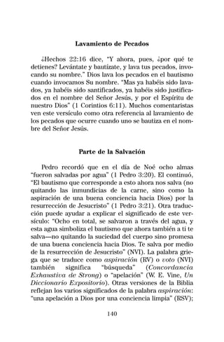 Lavamiento de Pecados

    ¿Hechos 22:16 dice, “Y ahora, pues, ¿por qué te
detienes? Levántate y bautízate, y lava tus pecados, invo-
cando su nombre.” Dios lava los pecados en el bautismo
cuando invocamos Su nombre. “Mas ya habéis sido lava-
dos, ya habéis sido santificados, ya habéis sido justifica-
dos en el nombre del Señor Jesús, y por el Espíritu de
nuestro Dios” (1 Corintios 6:11). Muchos comentaristas
ven este versículo como otra referencia al lavamiento de
los pecados que ocurre cuando uno se bautiza en el nom-
bre del Señor Jesús.


                 Parte de la Salvación

    Pedro recordó que en el día de Noé ocho almas
“fueron salvadas por agua” (1 Pedro 3:20). El continuó,
“El bautismo que corresponde a esto ahora nos salva (no
quitando las inmundicias de la carne, sino como la
aspiración de una buena conciencia hacia Dios) por la
resurrección de Jesucristo” (1 Pedro 3:21). Otra traduc-
ción puede ayudar a explicar el significado de este ver-
sículo: “Ocho en total, se salvaron a través del agua, y
esta agua simboliza el bautismo que ahora también a ti te
salva—no quitando la suciedad del cuerpo sino promesa
de una buena conciencia hacia Dios. Te salva por medio
de la resurrección de Jesucristo” (NVI). La palabra grie-
ga que se traduce como aspiración (RV) o voto (NVI)
también      significa     “búsqueda”      (Concordancia
Exhaustiva de Strong) o “apelación” (W. E. Vine, Un
Diccionario Expositorio). Otras versiones de la Biblia
reflejan los varios significados de la palabra aspiración:
“una apelación a Dios por una conciencia limpia” (RSV);

                           140
 
