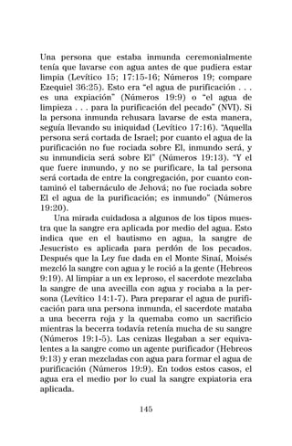 Una persona que estaba inmunda ceremonialmente
tenía que lavarse con agua antes de que pudiera estar
limpia (Levítico 15; 17:15-16; Números 19; compare
Ezequiel 36:25). Esto era “el agua de purificación . . .
es una expiación” (Números 19:9) o “el agua de
limpieza . . . para la purificación del pecado” (NVI). Si
la persona inmunda rehusara lavarse de esta manera,
seguía llevando su iniquidad (Levítico 17:16). “Aquella
persona será cortada de Israel; por cuanto el agua de la
purificación no fue rociada sobre El, inmundo será, y
su inmundicia será sobre El” (Números 19:13). “Y el
que fuere inmundo, y no se purificare, la tal persona
será cortada de entre la congregación, por cuanto con-
taminó el tabernáculo de Jehová; no fue rociada sobre
El el agua de la purificación; es inmundo” (Números
19:20).
    Una mirada cuidadosa a algunos de los tipos mues-
tra que la sangre era aplicada por medio del agua. Esto
indica que en el bautismo en agua, la sangre de
Jesucristo es aplicada para perdón de los pecados.
Después que la Ley fue dada en el Monte Sinaí, Moisés
mezcló la sangre con agua y le roció a la gente (Hebreos
9:19). Al limpiar a un ex leproso, el sacerdote mezclaba
la sangre de una avecilla con agua y rociaba a la per-
sona (Levítico 14:1-7). Para preparar el agua de purifi-
cación para una persona inmunda, el sacerdote mataba
a una becerra roja y la quemaba como un sacrificio
mientras la becerra todavía retenía mucha de su sangre
(Números 19:1-5). Las cenizas llegaban a ser equiva-
lentes a la sangre como un agente purificador (Hebreos
9:13) y eran mezcladas con agua para formar el agua de
purificación (Números 19:9). En todos estos casos, el
agua era el medio por lo cual la sangre expiatoria era
aplicada.

                          145
 