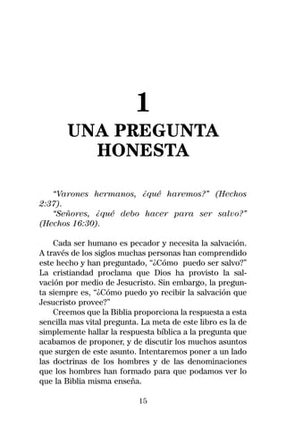 1
       UNA PREGUNTA
         HONESTA

   “Varones hermanos, ¿qué haremos?” (Hechos
2:37).
   “Señores, ¿qué debo hacer para ser salvo?”
(Hechos 16:30).

    Cada ser humano es pecador y necesita la salvación.
A través de los siglos muchas personas han comprendido
este hecho y han preguntado, “¿Cómo puedo ser salvo?”
La cristiandad proclama que Dios ha provisto la sal-
vación por medio de Jesucristo. Sin embargo, la pregun-
ta siempre es, “¿Cómo puedo yo recibir la salvación que
Jesucristo provee?”
    Creemos que la Biblia proporciona la respuesta a esta
sencilla mas vital pregunta. La meta de este libro es la de
simplemente hallar la respuesta bíblica a la pregunta que
acabamos de proponer, y de discutir los muchos asuntos
que surgen de este asunto. Intentaremos poner a un lado
las doctrinas de los hombres y de las denominaciones
que los hombres han formado para que podamos ver lo
que la Biblia misma enseña.

                            15
 