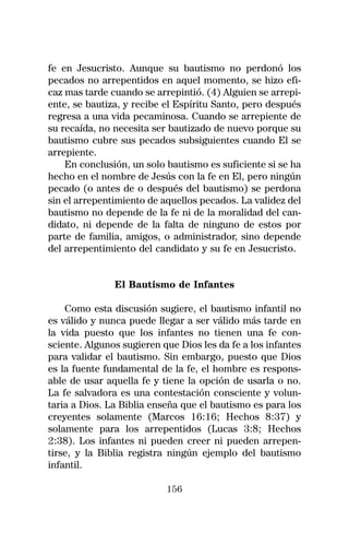 fe en Jesucristo. Aunque su bautismo no perdonó los
pecados no arrepentidos en aquel momento, se hizo efi-
caz mas tarde cuando se arrepintió. (4) Alguien se arrepi-
ente, se bautiza, y recibe el Espíritu Santo, pero después
regresa a una vida pecaminosa. Cuando se arrepiente de
su recaída, no necesita ser bautizado de nuevo porque su
bautismo cubre sus pecados subsiguientes cuando El se
arrepiente.
    En conclusión, un solo bautismo es suficiente si se ha
hecho en el nombre de Jesús con la fe en El, pero ningún
pecado (o antes de o después del bautismo) se perdona
sin el arrepentimiento de aquellos pecados. La validez del
bautismo no depende de la fe ni de la moralidad del can-
didato, ni depende de la falta de ninguno de estos por
parte de familia, amigos, o administrador, sino depende
del arrepentimiento del candidato y su fe en Jesucristo.


               El Bautismo de Infantes

    Como esta discusión sugiere, el bautismo infantil no
es válido y nunca puede llegar a ser válido más tarde en
la vida puesto que los infantes no tienen una fe con-
sciente. Algunos sugieren que Dios les da fe a los infantes
para validar el bautismo. Sin embargo, puesto que Dios
es la fuente fundamental de la fe, el hombre es respons-
able de usar aquella fe y tiene la opción de usarla o no.
La fe salvadora es una contestación consciente y volun-
taria a Dios. La Biblia enseña que el bautismo es para los
creyentes solamente (Marcos 16:16; Hechos 8:37) y
solamente para los arrepentidos (Lucas 3:8; Hechos
2:38). Los infantes ni pueden creer ni pueden arrepen-
tirse, y la Biblia registra ningún ejemplo del bautismo
infantil.

                           156
 