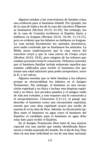 Algunos señalan a las conversiones de familias como
una evidencia para el bautismo infantil. Por ejemplo, los
de la casa de Lidia y los de la casa del carcelero Filipense
se bautizaron (Hechos 16:15; 31-33). Sin embargo, los
de la casa de Cornelio recibieron el Espíritu Santo y
hablaron en lenguas (Hechos 10:24, 44-46; 11:14-17),
pero es evidente que los infantes no hablaron en lenguas.
La casa incluía literalmente los animales domésticos,
pero nadie contiende que se bautizaron los animales. La
Biblia anota explícitamente que la casa entera del
carcelero creyó y que la casa entera de Crispo creyó
(Hechos 16:34; 18:8), pero ninguno de los infantes que
estaban presentes tenía fe consciente. Debemos entender
que el bautismo familiar incluía solamente aquellos que
estaban calificados para recibir el bautismo—los que
tenían una edad suficiente para poder arrepentirse, tener
la fe, y ser salvos.
     Algunos enseñan que se debe bautizar a los infantes
porque se circuncidaban los infantes en el Antiguo
Testamento. Sin embargo, el bautismo es una circun-
cisión espiritual y no física e incluye una limpieza espiri-
tual y no física. Los pecados pasados y el antiguo estilo
de vida son cortados, y esto requiere una fe consciente y
el arrepentimiento. Colosenses 2:11-12, el pasaje que
describe el bautismo como una circuncisión espiritual,
enseña que esta obra espiritual ocurre por medio de
nuestra fe en la obra de Dios. Además, la circuncisión tip-
ifica tanto el bautismo en agua como el bautismo del
Espíritu; el candidato para el bautismo en agua debe
estar listo para recibir el Espíritu.
     En el Antiguo Testamento Dios trató de una manera
especial con una nación que estaba identificada física-
mente y estaba separada del mundo. En el día de hoy, Dios
obra en una base individual en vez de una base nacional;

                            157
 