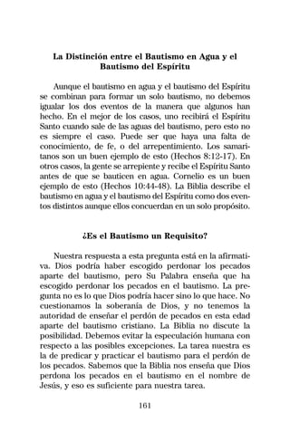 La Distinción entre el Bautismo en Agua y el
              Bautismo del Espíritu

    Aunque el bautismo en agua y el bautismo del Espíritu
se combinan para formar un solo bautismo, no debemos
igualar los dos eventos de la manera que algunos han
hecho. En el mejor de los casos, uno recibirá el Espíritu
Santo cuando sale de las aguas del bautismo, pero esto no
es siempre el caso. Puede ser que haya una falta de
conocimiento, de fe, o del arrepentimiento. Los samari-
tanos son un buen ejemplo de esto (Hechos 8:12-17). En
otros casos, la gente se arrepiente y recibe el Espíritu Santo
antes de que se bauticen en agua. Cornelio es un buen
ejemplo de esto (Hechos 10:44-48). La Biblia describe el
bautismo en agua y el bautismo del Espíritu como dos even-
tos distintos aunque ellos concuerdan en un solo propósito.


            ¿Es el Bautismo un Requisito?

    Nuestra respuesta a esta pregunta está en la afirmati-
va. Dios podría haber escogido perdonar los pecados
aparte del bautismo, pero Su Palabra enseña que ha
escogido perdonar los pecados en el bautismo. La pre-
gunta no es lo que Dios podría hacer sino lo que hace. No
cuestionamos la soberanía de Dios, y no tenemos la
autoridad de enseñar el perdón de pecados en esta edad
aparte del bautismo cristiano. La Biblia no discute la
posibilidad. Debemos evitar la especulación humana con
respecto a las posibles excepciones. La tarea nuestra es
la de predicar y practicar el bautismo para el perdón de
los pecados. Sabemos que la Biblia nos enseña que Dios
perdona los pecados en el bautismo en el nombre de
Jesús, y eso es suficiente para nuestra tarea.

                             161
 