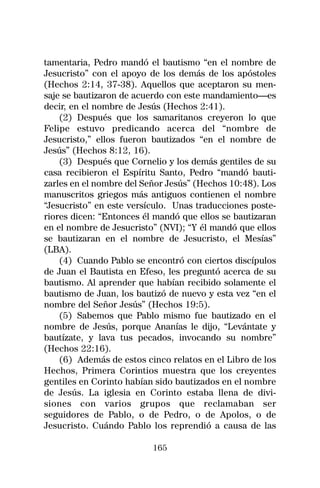 tamentaria, Pedro mandó el bautismo “en el nombre de
Jesucristo” con el apoyo de los demás de los apóstoles
(Hechos 2:14, 37-38). Aquellos que aceptaron su men-
saje se bautizaron de acuerdo con este mandamiento—es
decir, en el nombre de Jesús (Hechos 2:41).
    (2) Después que los samaritanos creyeron lo que
Felipe estuvo predicando acerca del “nombre de
Jesucristo,” ellos fueron bautizados “en el nombre de
Jesús” (Hechos 8:12, 16).
    (3) Después que Cornelio y los demás gentiles de su
casa recibieron el Espíritu Santo, Pedro “mandó bauti-
zarles en el nombre del Señor Jesús” (Hechos 10:48). Los
manuscritos griegos más antiguos contienen el nombre
“Jesucristo” en este versículo. Unas traducciones poste-
riores dicen: “Entonces él mandó que ellos se bautizaran
en el nombre de Jesucristo” (NVI); “Y él mandó que ellos
se bautizaran en el nombre de Jesucristo, el Mesías”
(LBA).
    (4) Cuando Pablo se encontró con ciertos discípulos
de Juan el Bautista en Efeso, les preguntó acerca de su
bautismo. Al aprender que habían recibido solamente el
bautismo de Juan, los bautizó de nuevo y esta vez “en el
nombre del Señor Jesús” (Hechos 19:5).
    (5) Sabemos que Pablo mismo fue bautizado en el
nombre de Jesús, porque Ananías le dijo, “Levántate y
bautízate, y lava tus pecados, invocando su nombre”
(Hechos 22:16).
    (6) Además de estos cinco relatos en el Libro de los
Hechos, Primera Corintios muestra que los creyentes
gentiles en Corinto habían sido bautizados en el nombre
de Jesús. La iglesia en Corinto estaba llena de divi-
siones con varios grupos que reclamaban ser
seguidores de Pablo, o de Pedro, o de Apolos, o de
Jesucristo. Cuándo Pablo los reprendió a causa de las

                          165
 