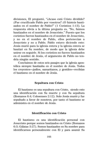 divisiones, El preguntó, “¿Acaso está Cristo dividido?
¿Fue crucificado Pablo por vosotros? ¿O fuisteis bauti-
zados en el nombre de Pablo?” (1 Corintios 1:13). La
respuesta obvia a la última pregunta es, “No, fuimos
bautizados en el nombre de Jesucristo.” Puesto que los
corintios fueron bautizados en el nombre de Jesucristo,
y no en el nombre de Pablo, ellos pertenecían a
Jesucristo y no a Pablo. Pablo estuvo diciendo esto:
Jesús murió para la iglesia entera y la iglesia entera se
bautizó en Su nombre, de modo que la iglesia debe
unirse en seguirle. Si los corintios no fueren bautizados
en el nombre de Jesús, el argumento de Pablo no ten-
dría ningún sentido.
    Concluimos de estos seis pasajes que la iglesia apos-
tólica siempre bautizaba en el nombre de Jesús. Todos
los creyentes—judíos, samaritanos, y gentiles—recibían
el bautismo en el nombre de Jesús.


                Sepultura con Cristo

   El bautismo es una sepultura con Cristo, siendo esto
una identificación con Su muerte y con Su sepultura
(Romanos 6:4; Colosenses 2:12). Solo Jesús murió y fue
sepultado a favor de nosotros, por tanto el bautismo se
administra en el nombre de Jesús.


              Identificación con Cristo

    El bautismo es una identificación personal con
Jesucristo porque somos bautizados en Cristo (Romanos
6:3; Gálatas 3:27). Somos bautizados en Su nombre para
identificarnos personalmente con El y para asumir Su

                          166
 