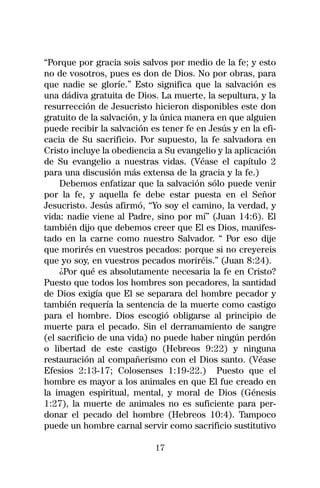 “Porque por gracia sois salvos por medio de la fe; y esto
no de vosotros, pues es don de Dios. No por obras, para
que nadie se gloríe.” Esto significa que la salvación es
una dádiva gratuita de Dios. La muerte, la sepultura, y la
resurrección de Jesucristo hicieron disponibles este don
gratuito de la salvación, y la única manera en que alguien
puede recibir la salvación es tener fe en Jesús y en la efi-
cacia de Su sacrificio. Por supuesto, la fe salvadora en
Cristo incluye la obediencia a Su evangelio y la aplicación
de Su evangelio a nuestras vidas. (Véase el capítulo 2
para una discusión más extensa de la gracia y la fe.)
    Debemos enfatizar que la salvación sólo puede venir
por la fe, y aquella fe debe estar puesta en el Señor
Jesucristo. Jesús afirmó, “Yo soy el camino, la verdad, y
vida: nadie viene al Padre, sino por mí” (Juan 14:6). El
también dijo que debemos creer que El es Dios, manifes-
tado en la carne como nuestro Salvador. “ Por eso dije
que morirés en vuestros pecados: porque si no creyereis
que yo soy, en vuestros pecados moriréis.” (Juan 8:24).
    ¿Por qué es absolutamente necesaria la fe en Cristo?
Puesto que todos los hombres son pecadores, la santidad
de Dios exigía que El se separara del hombre pecador y
también requería la sentencia de la muerte como castigo
para el hombre. Dios escogió obligarse al principio de
muerte para el pecado. Sin el derramamiento de sangre
(el sacrificio de una vida) no puede haber ningún perdón
o libertad de este castigo (Hebreos 9:22) y ninguna
restauración al compañerismo con el Dios santo. (Véase
Efesios 2:13-17; Colosenses 1:19-22.) Puesto que el
hombre es mayor a los animales en que El fue creado en
la imagen espiritual, mental, y moral de Dios (Génesis
1:27), la muerte de animales no es suficiente para per-
donar el pecado del hombre (Hebreos 10:4). Tampoco
puede un hombre carnal servir como sacrificio sustitutivo

                            17
 
