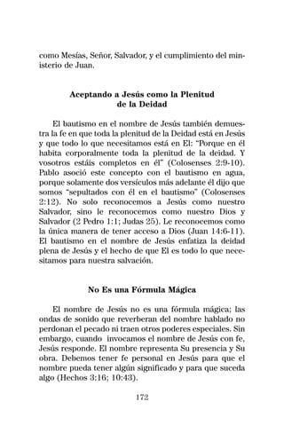 como Mesías, Señor, Salvador, y el cumplimiento del min-
isterio de Juan.


        Aceptando a Jesús como la Plenitud
                  de la Deidad

     El bautismo en el nombre de Jesús también demues-
tra la fe en que toda la plenitud de la Deidad está en Jesús
y que todo lo que necesitamos está en El: “Porque en él
habita corporalmente toda la plenitud de la deidad. Y
vosotros estáis completos en él” (Colosenses 2:9-10).
Pablo asoció este concepto con el bautismo en agua,
porque solamente dos versículos más adelante él dijo que
somos “sepultados con él en el bautismo” (Colosenses
2:12). No solo reconocemos a Jesús como nuestro
Salvador, sino le reconocemos como nuestro Dios y
Salvador (2 Pedro 1:1; Judas 25). Le reconocemos como
la única manera de tener acceso a Dios (Juan 14:6-11).
El bautismo en el nombre de Jesús enfatiza la deidad
plena de Jesús y el hecho de que El es todo lo que nece-
sitamos para nuestra salvación.


              No Es una Fórmula Mágica

    El nombre de Jesús no es una fórmula mágica; las
ondas de sonido que reverberan del nombre hablado no
perdonan el pecado ni traen otros poderes especiales. Sin
embargo, cuando invocamos el nombre de Jesús con fe,
Jesús responde. El nombre representa Su presencia y Su
obra. Debemos tener fe personal en Jesús para que el
nombre pueda tener algún significado y para que suceda
algo (Hechos 3:16; 10:43).

                            172
 