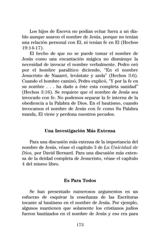 Los hijos de Esceva no podían echar fuera a un dia-
blo aunque usaron el nombre de Jesús, porque no tenían
una relación personal con El, ni tenían fe en El (Hechos
19:14-17).
    El hecho de que no se puede tomar el nombre de
Jesús como una encantación mágica no disminuye la
necesidad de invocar el nombre verbalmente. Pedro oró
por el hombre paralítico diciendo, “En el nombre
Jesucristo de Nazaret, levántate y anda” (Hechos 3:6).
Cuando el hombre caminó, Pedro explicó, “Y por la fe en
su nombre . . . ha dado a éste esta completa sanidad”
(Hechos 3:16). Se requiere que el nombre de Jesús sea
invocado con fe. No podemos separar la fe interna de la
obediencia a la Palabra de Dios. En el bautismo, cuando
invocamos el nombre de Jesús con fe como Su Palabra
manda, El viene y perdona nuestros pecados.


           Una Investigación Más Extensa

    Para una discusión más extensa de la importancia del
nombre de Jesús, véase el capítulo 3 de La Unicidad de
Dios, por David Bernard. Para una discusión más exten-
sa de la deidad completa de Jesucristo, véase el capítulo
4 del mismo libro.


                    Es Para Todos

    Se han presentado numerosos argumentos en un
esfuerzo de esquivar la enseñanza de las Escrituras
tocante al bautismo en el nombre de Jesús. Por ejemplo,
algunos mantienen que solamente los cristianos judíos
fueron bautizados en el nombre de Jesús y eso era para

                          173
 
