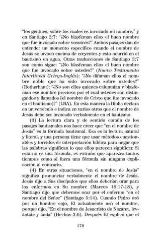 “los gentiles, sobre los cuales es invocado mi nombre,” y
en Santiago 2:7: “¿No blasfeman ellos el buen nombre
que fue invocado sobre vosotros?” Ambos pasajes dan de
entender un momento específico cuando el nombre de
Jesús se invocó encima de creyentes y esto ocurrió en el
bautismo en agua. Otras traducciones de Santiago 2:7
son como sigue: “¿No blasfeman ellos el buen nombre
que fue invocado sobre ustedes?” (Nuevo Testamento
Interlineal Griego-Inglés); “¿No difaman ellos el nom-
bre noble que ha sido invocado sobre ustedes?”
(Rotherham); “¿No son ellos quienes calumnian y blasfe-
man ese nombre precioso por el cual ustedes son distin-
guidos y llamados [el nombre de Cristo que fue invocado
en el bautismo]?” (LBA). En esta manera la Biblia declara
en un versículo e indica en varios otros que el nombre de
Jesús debe ser invocado verbalmente en el bautismo.
     (3) La lectura clara y de sentido común de los
pasajes bautismales nos hace creer que “en el nombre de
Jesús” es la fórmula bautismal. Esa es la lectura natural
y literal, y una persona tiene que usar métodos cuestion-
ables y torcidos de interpretación bíblica para negar que
las palabras significan lo que ellos parecen significar. Si
esta no es una fórmula, es extraño que aparezca tantos
tiempos como si fuera una fórmula sin ninguna expli-
cación al contrario.
     (4) En otras situaciones, “en el nombre de Jesús”
significa pronunciar verbalmente el nombre de Jesús.
Jesús dijo a Sus discípulos que ellos deberían orar para
los enfermos en Su nombre (Marcos 16:17-18), y
Santiago dijo que debemos orar por el enfermo “en el
nombre del Señor” (Santiago 5:14). Cuando Pedro oró
por un hombre cojo, El actualmente usó el nombre,
porque dijo, “En el nombre de Jesucristo de Nazaret, lev-
ántate y anda” (Hechos 3:6). Después El explicó que el

                           176
 