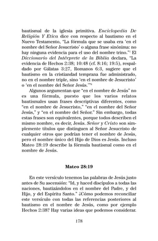 bautismal de la iglesia primitiva. Enciclopedia De
Religión Y Etica dice con respecto al bautismo en el
Nuevo Testamento, “La fórmula que se usaba era ‘en el
nombre del Señor Jesucristo’ o alguna frase sinónima: no
hay ninguna evidencia para el uso del nombre trino.”7 El
Diccionario del Intérprete de la Biblia declara, “La
evidencia de Hechos 2:38; 10:48 (cf. 8:16; 19:5), respal-
dado por Gálatas 3:27, Romanos 6:3, sugiere que el
bautismo en la cristiandad temprana fue administrado,
no en el nombre triple, sino ‘en el nombre de Jesucristo’
o ‘en el nombre del Señor Jesús.’”8
    Algunos argumentan que “en el nombre de Jesús” no
es una fórmula, puesto que los varios relatos
bautismales usan frases descriptivas diferentes, como
“en el nombre de Jesucristo,” “en el nombre del Señor
Jesús,” y “en el nombre del Señor.” Sin embargo, todas
estas frases son equivalentes, porque todos describen el
mismo nombre, es decir, Jesús. Señor y Cristo son sim-
plemente títulos que distinguen al Señor Jesucristo de
cualquier otros que podrían tener el nombre de Jesús,
pero el nombre único del Hijo de Dios es Jesús. Incluso
Mateo 28:19 describe la fórmula bautismal como en el
nombre de Jesús.


                     Mateo 28:19

    En este versículo tenemos las palabras de Jesús justo
antes de Su ascensión: “Id, y haced discípulos a todas las
naciones, bautizándolos en el nombre del Padre, y del
Hijo, y del Espíritu Santo.” ¿Cómo podemos reconciliar
este versículo con todas las referencias posteriores al
bautismo en el nombre de Jesús, como por ejemplo
Hechos 2:38? Hay varias ideas que podemos considerar.

                           178
 