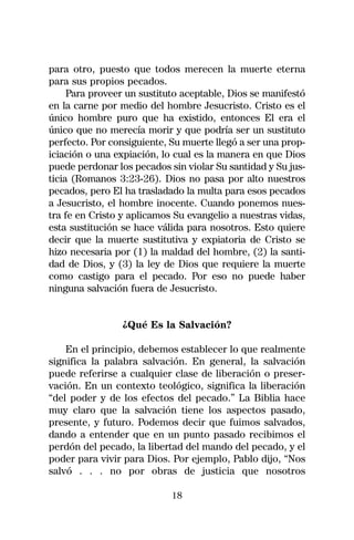 para otro, puesto que todos merecen la muerte eterna
para sus propios pecados.
     Para proveer un sustituto aceptable, Dios se manifestó
en la carne por medio del hombre Jesucristo. Cristo es el
único hombre puro que ha existido, entonces El era el
único que no merecía morir y que podría ser un sustituto
perfecto. Por consiguiente, Su muerte llegó a ser una prop-
iciación o una expiación, lo cual es la manera en que Dios
puede perdonar los pecados sin violar Su santidad y Su jus-
ticia (Romanos 3:23-26). Dios no pasa por alto nuestros
pecados, pero El ha trasladado la multa para esos pecados
a Jesucristo, el hombre inocente. Cuando ponemos nues-
tra fe en Cristo y aplicamos Su evangelio a nuestras vidas,
esta sustitución se hace válida para nosotros. Esto quiere
decir que la muerte sustitutiva y expiatoria de Cristo se
hizo necesaria por (1) la maldad del hombre, (2) la santi-
dad de Dios, y (3) la ley de Dios que requiere la muerte
como castigo para el pecado. Por eso no puede haber
ninguna salvación fuera de Jesucristo.


                ¿Qué Es la Salvación?

    En el principio, debemos establecer lo que realmente
significa la palabra salvación. En general, la salvación
puede referirse a cualquier clase de liberación o preser-
vación. En un contexto teológico, significa la liberación
“del poder y de los efectos del pecado.” La Biblia hace
muy claro que la salvación tiene los aspectos pasado,
presente, y futuro. Podemos decir que fuimos salvados,
dando a entender que en un punto pasado recibimos el
perdón del pecado, la libertad del mando del pecado, y el
poder para vivir para Dios. Por ejemplo, Pablo dijo, “Nos
salvó . . . no por obras de justicia que nosotros

                            18
 