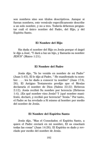son nombres sino son títulos descriptivos. Aunque si
fueran nombres, este versículo específicamente describe
a un solo nombre, y no a tres. Todavía debemos pregun-
tar cuál el único nombre del Padre, del Hijo, y del
Espíritu Santo.


                  El Nombre del Hijo

    Sin duda el nombre del Hijo es Jesús porque el ángel
le dijo a José, “Y dará a luz un hijo, y llamarás su nombre
JESÚS” (Mateo 1:21).


                 El Nombre del Padre

    Jesús dijo, “Yo he venido en nombre de mi Padre”
(Juan 5:43). El le dijo al Padre, “ He manifestado tu nom-
bre . . . les he dado a conocer tu nombre” (Juan 17:6,
26). El Antiguo Testamento predijo que el Mesías
declararía el nombre de Dios (Salmo 22:22; Hebreos
2:12). Jesús recibió Su nombre por herencia (Hebreos
1:4). ¿En qué nombre vino Jesús? Y ¿qué nombre mani-
festó, declaró, y recibió por herencia? “Jesús.” Por tanto,
el Padre se ha revelado a Sí mismo al hombre por medio
del nombre de Jesús.


            El Nombre del Espíritu Santo

    Jesús dijo, “Mas el Consolador, el Espíritu Santo, a
quien el Padre enviará en mi nombre, El os enseñará
todas las cosas” (Juan 14:26). El Espíritu es dado y rev-
elado por medio del nombre de Jesús.

                           182
 