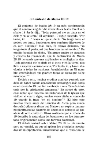 El Contexto de Mateo 28:19

    El contexto de Mateo 28:19 da más confirmación
que el nombre singular del versículo es Jesús. En el ver-
sículo 18 Jesús dijo, “Toda potestad me es dada en el
cielo y en la tierra.” El versículo 19 sigue diciendo, “Por
tanto, id . . .” Jesús no quiso decir, “Yo tengo todo el
poder; por tanto, bauticen en tres nombres diferentes (o
en otro nombre).” Más bien, El estuvo diciendo, “Yo
tengo todo el poder, así que bauticen en mi nombre.” Un
erudito bautista ha dicho, “Un grupo entero de exegetas
y críticos ha reconocido que la declaración de Mateo
28:18 demanda que una explicación cristológica la siga:
‘Toda potestad me es dada en el cielo y en la tierra’ nos
lleva a esperar a consecuencia, ‘Por tanto, id, y haced dis-
cípulos a todas las naciones, bautizándolos en Mi nom-
bre, enseñándoles que guarden todas las cosas que os he
mandado.’”10
    Debido a esto, muchos eruditos aun han pensado que
debe de haber habido una fórmula cristológica más antes
en el versículo 19 que fue cambiado a una fórmula trini-
taria por la cristiandad temprana.11 En apoyo de esto,
ellos notan que Eusebio, un historiador de la iglesia que
vivió en el cuarto siglo, muchas veces citaba el versículo
19 usando la frase “en mi nombre.”12 (El hizo esto
muchas veces antes del Concilio de Nicea pero nunca
después.) Algunos dicen que Mateo o un copista tempra-
no parafraseó las palabras de Cristo o se apropió las pal-
abras de otro contexto. Otros sostienen que el versículo
19 describe la naturaleza del bautismo y no fue interpre-
tado originalmente como una fórmula bautismal.
    El debate textual sobre Mateo 28:19 es interesante
pero no crucial, ya que al aplicar los principios acepta-
dos de interpretación, encontramos que el versículo se

                            183
 