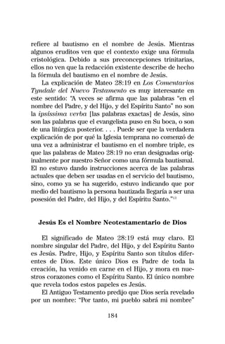 refiere al bautismo en el nombre de Jesús. Mientras
algunos eruditos ven que el contexto exige una fórmula
cristológica. Debido a sus preconcepciones trinitarias,
ellos no ven que la redacción existente describe de hecho
la fórmula del bautismo en el nombre de Jesús.
    La explicación de Mateo 28:19 en Los Comentarios
Tyndale del Nuevo Testamento es muy interesante en
este sentido: “A veces se afirma que las palabras “en el
nombre del Padre, y del Hijo, y del Espíritu Santo” no son
la ipsíssima verba [las palabras exactas] de Jesús, sino
son las palabras que el evangelista puso en Su boca, o son
de una litúrgica posterior. . . . Puede ser que la verdadera
explicación de por qué la Iglesia temprana no comenzó de
una vez a administrar el bautismo en el nombre triple, es
que las palabras de Mateo 28:19 no eran designadas orig-
inalmente por nuestro Señor como una fórmula bautismal.
El no estuvo dando instrucciones acerca de las palabras
actuales que deben ser usadas en el servicio del bautismo,
sino, como ya se ha sugerido, estuvo indicando que por
medio del bautismo la persona bautizada llegaría a ser una
posesión del Padre, del Hijo, y del Espíritu Santo.”13


  Jesús Es el Nombre Neotestamentario de Dios

    El significado de Mateo 28:19 está muy claro. El
nombre singular del Padre, del Hijo, y del Espíritu Santo
es Jesús. Padre, Hijo, y Espíritu Santo son títulos difer-
entes de Dios. Este único Dios es Padre de toda la
creación, ha venido en carne en el Hijo, y mora en nue-
stros corazones como el Espíritu Santo. El único nombre
que revela todos estos papeles es Jesús.
    El Antiguo Testamento predijo que Dios sería revelado
por un nombre: “Por tanto, mi pueblo sabrá mi nombre”

                            184
 