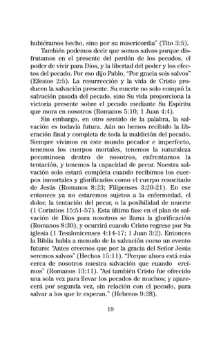 hubiéramos hecho, sino por su misericordia” (Tito 3:5).
    También podemos decir que somos salvos porque dis-
frutamos en el presente del perdón de los pecados, el
poder de vivir para Dios, y la libertad del poder y los efec-
tos del pecado. Por eso dijo Pablo, “Por gracia sois salvos”
(Efesios 2:5). La resurrección y la vida de Cristo pro-
ducen la salvación presente. Su muerte no solo compró la
salvación pasada del pecado, sino Su vida proporciona la
victoria presente sobre el pecado mediante Su Espíritu
que mora en nosotros (Romanos 5:10; 1 Juan 4:4).
    Sin embargo, en otro sentido de la palabra, la sal-
vación es todavía futura. Aún no hemos recibido la lib-
eración final y completa de toda la maldición del pecado.
Siempre vivimos en este mundo pecador e imperfecto,
tenemos los cuerpos mortales, tenemos la naturaleza
pecaminosa dentro de nosotros, enfrentamos la
tentación, y tenemos la capacidad de pecar. Nuestra sal-
vación solo estará completa cuando recibimos los cuer-
pos inmortales y glorificados como el cuerpo resucitado
de Jesús (Romanos 8:23; Filipenses 3:20-21). En ese
entonces ya no estaremos sujetos a la enfermedad, el
dolor, la tentación del pecar, o la posibilidad de muerte
(1 Corintios 15:51-57). Esta última fase en el plan de sal-
vación de Dios para nosotros se llama la glorificación
(Romanos 8:30), y ocurrirá cuando Cristo regrese por Su
iglesia (1 Tesalonicenses 4:14-17; 1 Juan 3:2). Entonces
la Biblia habla a menudo de la salvación como un evento
futuro: “Antes creemos que por la gracia del Señor Jesús
seremos salvos” (Hechos 15:11). “Porque ahora está más
cerca de nosotros nuestra salvación que cuando creí-
mos” (Romanos 13:11). “Así también Cristo fue ofrecido
una sola vez para llevar los pecados de muchos; y apare-
cerá por segunda vez, sin relación con el pecado, para
salvar a los que le esperan.” (Hebreos 9:28).

                             19
 