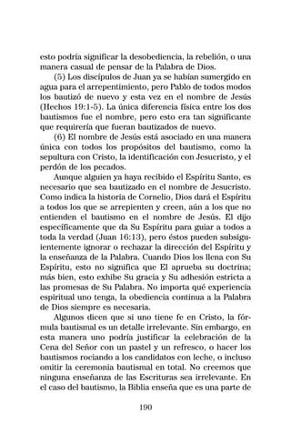esto podría significar la desobediencia, la rebelión, o una
manera casual de pensar de la Palabra de Dios.
    (5) Los discípulos de Juan ya se habían sumergido en
agua para el arrepentimiento, pero Pablo de todos modos
los bautizó de nuevo y esta vez en el nombre de Jesús
(Hechos 19:1-5). La única diferencia física entre los dos
bautismos fue el nombre, pero esto era tan significante
que requirería que fueran bautizados de nuevo.
    (6) El nombre de Jesús está asociado en una manera
única con todos los propósitos del bautismo, como la
sepultura con Cristo, la identificación con Jesucristo, y el
perdón de los pecados.
    Aunque alguien ya haya recibido el Espíritu Santo, es
necesario que sea bautizado en el nombre de Jesucristo.
Como indica la historia de Cornelio, Dios dará el Espíritu
a todos los que se arrepienten y creen, aún a los que no
entienden el bautismo en el nombre de Jesús. El dijo
específicamente que da Su Espíritu para guiar a todos a
toda la verdad (Juan 16:13), pero éstos pueden subsigu-
ientemente ignorar o rechazar la dirección del Espíritu y
la enseñanza de la Palabra. Cuando Dios los llena con Su
Espíritu, esto no significa que El aprueba su doctrina;
más bien, esto exhibe Su gracia y Su adhesión estricta a
las promesas de Su Palabra. No importa qué experiencia
espiritual uno tenga, la obediencia continua a la Palabra
de Dios siempre es necesaria.
    Algunos dicen que si uno tiene fe en Cristo, la fór-
mula bautismal es un detalle irrelevante. Sin embargo, en
esta manera uno podría justificar la celebración de la
Cena del Señor con un pastel y un refresco, o hacer los
bautismos rociando a los candidatos con leche, o incluso
omitir la ceremonia bautismal en total. No creemos que
ninguna enseñanza de las Escrituras sea irrelevante. En
el caso del bautismo, la Biblia enseña que es una parte de

                            190
 