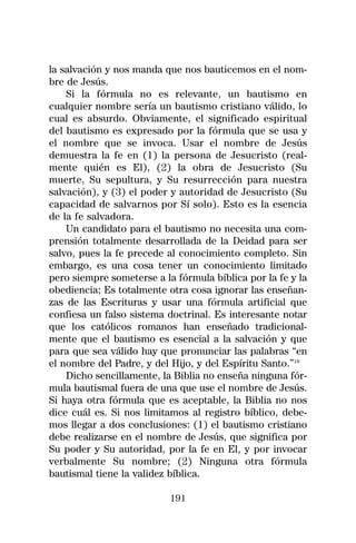 la salvación y nos manda que nos bauticemos en el nom-
bre de Jesús.
    Si la fórmula no es relevante, un bautismo en
cualquier nombre sería un bautismo cristiano válido, lo
cual es absurdo. Obviamente, el significado espiritual
del bautismo es expresado por la fórmula que se usa y
el nombre que se invoca. Usar el nombre de Jesús
demuestra la fe en (1) la persona de Jesucristo (real-
mente quién es El), (2) la obra de Jesucristo (Su
muerte, Su sepultura, y Su resurrección para nuestra
salvación), y (3) el poder y autoridad de Jesucristo (Su
capacidad de salvarnos por Sí solo). Esto es la esencia
de la fe salvadora.
    Un candidato para el bautismo no necesita una com-
prensión totalmente desarrollada de la Deidad para ser
salvo, pues la fe precede al conocimiento completo. Sin
embargo, es una cosa tener un conocimiento limitado
pero siempre someterse a la fórmula bíblica por la fe y la
obediencia; Es totalmente otra cosa ignorar las enseñan-
zas de las Escrituras y usar una fórmula artificial que
confiesa un falso sistema doctrinal. Es interesante notar
que los católicos romanos han enseñado tradicional-
mente que el bautismo es esencial a la salvación y que
para que sea válido hay que pronunciar las palabras “en
el nombre del Padre, y del Hijo, y del Espíritu Santo.”18
    Dicho sencillamente, la Biblia no enseña ninguna fór-
mula bautismal fuera de una que use el nombre de Jesús.
Si haya otra fórmula que es aceptable, la Biblia no nos
dice cuál es. Si nos limitamos al registro bíblico, debe-
mos llegar a dos conclusiones: (1) el bautismo cristiano
debe realizarse en el nombre de Jesús, que significa por
Su poder y Su autoridad, por la fe en El, y por invocar
verbalmente Su nombre; (2) Ninguna otra fórmula
bautismal tiene la validez bíblica.

                           191
 