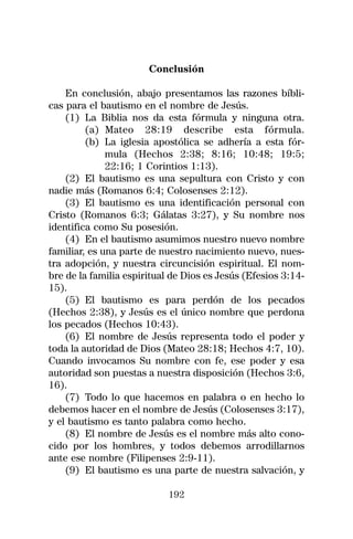 Conclusión

    En conclusión, abajo presentamos las razones bíbli-
cas para el bautismo en el nombre de Jesús.
    (1) La Biblia nos da esta fórmula y ninguna otra.
         (a) Mateo 28:19 describe esta fórmula.
         (b) La iglesia apostólica se adhería a esta fór-
              mula (Hechos 2:38; 8:16; 10:48; 19:5;
              22:16; 1 Corintios 1:13).
    (2) El bautismo es una sepultura con Cristo y con
nadie más (Romanos 6:4; Colosenses 2:12).
    (3) El bautismo es una identificación personal con
Cristo (Romanos 6:3; Gálatas 3:27), y Su nombre nos
identifica como Su posesión.
    (4) En el bautismo asumimos nuestro nuevo nombre
familiar, es una parte de nuestro nacimiento nuevo, nues-
tra adopción, y nuestra circuncisión espiritual. El nom-
bre de la familia espiritual de Dios es Jesús (Efesios 3:14-
15).
    (5) El bautismo es para perdón de los pecados
(Hechos 2:38), y Jesús es el único nombre que perdona
los pecados (Hechos 10:43).
    (6) El nombre de Jesús representa todo el poder y
toda la autoridad de Dios (Mateo 28:18; Hechos 4:7, 10).
Cuando invocamos Su nombre con fe, ese poder y esa
autoridad son puestas a nuestra disposición (Hechos 3:6,
16).
    (7) Todo lo que hacemos en palabra o en hecho lo
debemos hacer en el nombre de Jesús (Colosenses 3:17),
y el bautismo es tanto palabra como hecho.
    (8) El nombre de Jesús es el nombre más alto cono-
cido por los hombres, y todos debemos arrodillarnos
ante ese nombre (Filipenses 2:9-11).
    (9) El bautismo es una parte de nuestra salvación, y

                            192
 