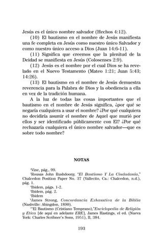 Jesús es el único nombre salvador (Hechos 4:12).
    (10) El bautismo en el nombre de Jesús manifiesta
una fe completa en Jesús como nuestro único Salvador y
como nuestro único acceso a Dios (Juan 14:6-11).
    (11) Significa que creemos que la plenitud de la
Deidad se manifiesta en Jesús (Colosenses 2:9).
    (12) Jesús es el nombre por el cual Dios se ha reve-
lado en el Nuevo Testamento (Mateo 1:21; Juan 5:43;
14:26).
    (13) El bautismo en el nombre de Jesús demuestra
reverencia para la Palabra de Dios y la obediencia a ella
en vez de la tradición humana.
    A la luz de todas las cosas importantes que el
bautismo en el nombre de Jesús significa, ¿por qué se
negaría cualquiera a usar el nombre? ¿Por qué cualquiera
no decidiría asumir el nombre de Aquel que murió por
ellos y ser identificado públicamente con El? ¿Por qué
rechazaría cualquiera el único nombre salvador—que es
sobre todo nombre?




                            NOTAS
    1
     Vine, pág., 99.
    2
     Rousas John Rushdoony, “El Bautismo Y La Ciudadanía,”
Chalcedon Position Paper No. 37 (Vallecito, Ca.: Chalcedon, n.d.),
pág. 1.
    3
     Ibidem, págs. 1-2.
    4
     Ibidem, pág. 2.
    5
     Ibidem
    6
      James Strong, Concordancia Exhaustiva de la Biblia
(Nashville: Abingdon, 1890).
    7
     “El Bautismo (Cristiano Temprano),”Enciclopedia de Religión
y Etica [de aquí en adelante ERE], James Hastings, el ed. (Nueva
York: Charles Scribner’s Sons, 1951), II, 384.

                              193
 