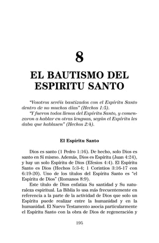 8
    EL BAUTISMO DEL
     ESPIRITU SANTO
   “Vosotros seréis bautizados con el Espíritu Santo
dentro de no muchos días” (Hechos 1:5).
   “Y fueron todos llenos del Espíritu Santo, y comen-
zaron a hablar en otras lenguas, según el Espíritu les
daba que hablasen” (Hechos 2:4).


                  El Espíritu Santo

    Dios es santo (1 Pedro 1:16). De hecho, solo Dios es
santo en Sí mismo. Además, Dios es Espíritu (Juan 4:24),
y hay un solo Espíritu de Dios (Efesios 4:4). El Espíritu
Santo es Dios (Hechos 5:3-4; 1 Corintios 3:16-17 con
6:19-20). Uno de los títulos del Espíritu Santo es “el
Espíritu de Dios” (Romanos 8:9).
    Este título de Dios enfatiza Su santidad y Su natu-
raleza espiritual. La Biblia lo usa más frecuentemente en
referencia a la parte de la actividad de Dios que solo un
Espíritu puede realizar entre la humanidad y en la
humanidad. El Nuevo Testamento asocia particularmente
el Espíritu Santo con la obra de Dios de regeneración y

                          195
 
