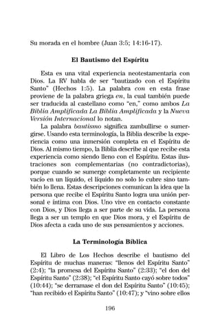 Su morada en el hombre (Juan 3:5; 14:16-17).

               El Bautismo del Espíritu

    Esta es una vital experiencia neotestamentaria con
Dios. La RV habla de ser “bautizado con el Espíritu
Santo” (Hechos 1:5). La palabra con en esta frase
proviene de la palabra griega en, la cual también puede
ser traducida al castellano como “en,” como ambos La
Biblia Amplificada La Biblia Amplificada y la Nueva
Versión Internacional lo notan.
    La palabra bautismo significa zambullirse o sumer-
girse. Usando esta terminología, la Biblia describe la expe-
riencia como una inmersión completa en el Espíritu de
Dios. Al mismo tiempo, la Biblia describe al que recibe esta
experiencia como siendo lleno con el Espíritu. Estas ilus-
traciones son complementarias (no contradictorias),
porque cuando se sumerge completamente un recipiente
vacío en un líquido, el líquido no solo lo cubre sino tam-
bién lo llena. Estas descripciones comunican la idea que la
persona que recibe el Espíritu Santo logra una unión per-
sonal e íntima con Dios. Uno vive en contacto constante
con Dios, y Dios llega a ser parte de su vida. La persona
llega a ser un templo en que Dios mora, y el Espíritu de
Dios afecta a cada uno de sus pensamientos y acciones.

                La Terminología Bíblica

    El Libro de Los Hechos describe el bautismo del
Espíritu de muchas maneras: “llenos del Espíritu Santo”
(2:4); “la promesa del Espíritu Santo” (2:33); “el don del
Espíritu Santo” (2:38); “el Espíritu Santo cayó sobre todos”
(10:44); “se derramase el don del Espíritu Santo” (10:45);
“han recibido el Espíritu Santo” (10:47); y “vino sobre ellos

                            196
 