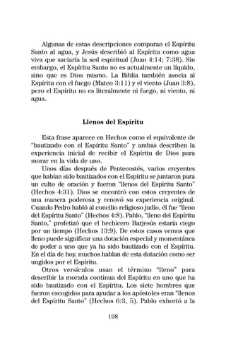 Algunas de estas descripciones comparan el Espíritu
Santo al agua, y Jesús describió al Espíritu como agua
viva que saciaría la sed espiritual (Juan 4:14; 7:38). Sin
embargo, el Espíritu Santo no es actualmente un líquido,
sino que es Dios mismo. La Biblia también asocia al
Espíritu con el fuego (Mateo 3:11) y el viento (Juan 3:8),
pero el Espíritu no es literalmente ni fuego, ni viento, ni
agua.


                   Llenos del Espíritu

    Esta frase aparece en Hechos como el equivalente de
“bautizado con el Espíritu Santo” y ambas describen la
experiencia inicial de recibir el Espíritu de Dios para
morar en la vida de uno.
    Unos días después de Pentecostés, varios creyentes
que habían sido bautizados con el Espíritu se juntaron para
un culto de oración y fueron “llenos del Espíritu Santo”
(Hechos 4:31). Dios se encontró con estos creyentes de
una manera poderosa y renovó su experiencia original.
Cuando Pedro habló al concilio religioso judío, él fue “lleno
del Espíritu Santo” (Hechos 4:8). Pablo, “lleno del Espíritu
Santo,” profetizó que el hechicero Barjesús estaría ciego
por un tiempo (Hechos 13:9). De estos casos vemos que
lleno puede significar una dotación especial y momentánea
de poder a uno que ya ha sido bautizado con el Espíritu.
En el día de hoy, muchos hablan de esta dotación como ser
ungidos por el Espíritu.
    Otros versículos usan el término “lleno” para
describir la morada continua del Espíritu en uno que ha
sido bautizado con el Espíritu. Los siete hombres que
fueron escogidos para ayudar a los apóstoles eran “llenos
del Espíritu Santo” (Hechos 6:3, 5). Pablo exhortó a la

                            198
 