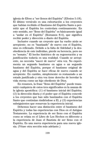 iglesia de Efeso a “ser llenos del Espíritu” (Efesios 5:18).
El último versículo es una exhortación a los creyentes
que habían recibido el Bautismo del Espíritu Santo a per-
mitir que el Espíritu les controlara continuamente. En
este sentido, ser “lleno del Espíritu” es básicamente igual
a “andar en el Espíritu” (Romanos 8:4), que significa
recibir poder y dirección a diario del Espíritu.
    Inclusive cuando un creyente que ha vuelto atrás se
arrepiente, no es “bautizado” de nuevo con el Espíritu,
sino es rellenado. Debido a la falta de fidelidad y la des-
obediencia de este individuo, pierde su herencia, pero no
es “nonato.” El hecho histórico de su regeneración y su
justificación todavía es una realidad. Cuando se arrepi-
ente, no necesita “nacer de nuevo” otra vez. No experi-
menta un segundo bautismo en agua o un segundo
bautismo del Espíritu, porque el bautismo original de
agua y del Espíritu se hace eficaz de nuevo cuando se
arrepiente. En cambio, simplemente es restaurado a un
estado justificado y otra vez tiene derecho de heredar la
vida eterna como un hijo obediente de Dios.
    En resumen, la frase “lleno del Espíritu” puede trans-
mitir cualquiera de estos tres significados en la usanza de
la iglesia apostólica: (1) el bautismo inicial del Espíritu;
(2) la dirección diaria y el poder que el Espíritu concede
a los creyentes que han sido bautizados con el Espíritu
Santo que continúan rindiéndose a El, y (3) experiencias
subsiguientes que renuevan la experiencia inicial.
    Debemos hacer una distinción entre el bautismo del
Espíritu y todas las experiencias con Dios en el Antiguo
Testamento. La experiencia de ser lleno con el Espíritu
como se relata en el Libro de Los Hechos es diferente a
la experiencia de Juan el Bautista de ser lleno con el
Espíritu. Es una nueva experiencia para una nueva igle-
sia. (Véase otra sección más adelante.)

                            199
 