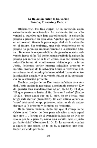 La Relación entre la Salvación
              Pasada, Presente y Futura

    Obviamente, las tres etapas de la salvación están
estrechamente relacionadas. La salvación futura solo
vendrá a aquellos que han experimentado la salvación
pasada y presente en esta vida. Aquellos que son salvos
en el presente tienen la plena seguridad de la salvación
en el futuro. Sin embargo, una sola experiencia en el
pasado no garantiza automáticamente a la salvación futu-
ra. Tenemos la responsabilidad de guardar nuestra sal-
vación hasta el fin. Tal como hemos recibido la salvación
pasada por medio de la fe en Jesús, solo recibiremos la
salvación futura si continuamos viviendo por la fe en
Jesús. Podemos perder nuestra salvación presente y
nuestra promesa de la salvación futura si volvemos vol-
untariamente al pecado y la incredulidad. La unión entre
la salvación pasada y la salvación futura es la persisten-
cia en la salvación presente.
    Muchos pasajes de las Escrituras enfatizan esta ver-
dad. Jesús enseñó la necesidad absoluta de morar en El y
de guardar Sus mandamientos (Juan 15:1-14). El dijo,
“El que persevere hasta el fin, Este será salvo” (Mateo
10:22). “Todo aquel que en El cree, no se pierda, mas
tenga vida eterna” (Juan 3:16). En este último versículo,
“cree” está en el tiempo presente, mientras da de enten-
der que la fe presente y continua es necesaria.
    De la misma manera, Pablo dijo que el evangelio de
Cristo es el “poder de Dios para salvación a todo aquel
que cree . . . Porque en el evangelio la justicia de Dios se
revela por fe y para fe, como está escrito: Mas el justo
por la fe vivirá” (Romanos 1:16-17). La salvación vendrá
a aquellos que pasen de fe en fe, a aquellos que con-
tinúan viviendo por la fe.

                            20
 