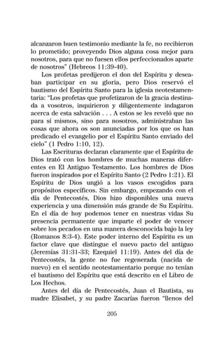 alcanzaron buen testimonio mediante la fe, no recibieron
lo prometido; proveyendo Dios alguna cosa mejor para
nosotros, para que no fuesen ellos perfeccionados aparte
de nosotros” (Hebreos 11:39-40).
    Los profetas predijeron el don del Espíritu y desea-
ban participar en su gloria, pero Dios reservó el
bautismo del Espíritu Santo para la iglesia neotestamen-
taria: “Los profetas que profetizaron de la gracia destina-
da a vosotros, inquirieron y diligentemente indagaron
acerca de esta salvación . . . A estos se les reveló que no
para sí mismos, sino para nosotros, administraban las
cosas que ahora os son anunciadas por los que os han
predicado el evangelio por el Espíritu Santo enviado del
cielo” (1 Pedro 1:10, 12).
    Las Escrituras declaran claramente que el Espíritu de
Dios trató con los hombres de muchas maneras difer-
entes en El Antiguo Testamento. Los hombres de Dios
fueron inspirados por el Espíritu Santo (2 Pedro 1:21). El
Espíritu de Dios ungió a los vasos escogidos para
propósitos específicos. Sin embargo, empezando con el
día de Pentecostés, Dios hizo disponibles una nueva
experiencia y una dimensión más grande de Su Espíritu.
En el día de hoy podemos tener en nuestras vidas Su
presencia permanente que imparte el poder de vencer
sobre los pecados en una manera desconocida bajo la ley
(Romanos 8:3-4). Este poder interno del Espíritu es un
factor clave que distingue el nuevo pacto del antiguo
(Jeremías 31:31-33; Ezequiel 11:19). Antes del día de
Pentecostés, la gente no fue regenerada (nacida de
nuevo) en el sentido neotestamentario porque no tenían
el bautismo del Espíritu que está descrito en el Libro de
Los Hechos.
    Antes del día de Pentecostés, Juan el Bautista, su
madre Elisabet, y su padre Zacarías fueron “llenos del

                           205
 