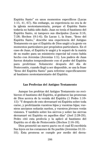 Espíritu Santo” en unos momentos específicos (Lucas
1:15, 41, 67). Sin embargo, su experiencia no era la de
la iglesia neotestamentaria, porque el Espíritu Santo
todavía no había sido dado. Juan no tenía el bautismo del
Espíritu Santo, ni tampoco sus discípulos (Lucas 3:16,
7:28; Hechos 19:1-6). En Lucas 1, la frase, “lleno del
Espíritu Santo,” describe una experiencia del Antiguo
Testamento en que el Espíritu de Dios ungió a la gente en
momentos particulares por propósitos particulares. En el
caso de Juan, el Espíritu le ungió y le separó de la matriz
de su madre para un ministerio especial tal como había
hecho con Jeremías (Jeremías 1:5). Los padres de Juan
fueron dotados temporalmente con el poder del Espíritu
para profetizar. Solamente después del día de
Pentecostés, cuando llegó a ser disponible, se usa la frase
“lleno del Espíritu Santo” para referirse específicamente
al bautismo neotestamentario del Espíritu.


       Las Profecías del Antiguo Testamento

    Aunque los profetas del Antiguo Testamento no reci-
bieron el bautismo del Espíritu, sí grabaron las promesas
de Dios acerca de la venida del Espíritu (1 Pedro 1:10-
12): “Y después de esto derramaré mi Espíritu sobre toda
carne, y profetizarán vuestros hijos y vuestras hijas; vue-
stros ancianos soñarán sueños, y vuestros jóvenes verán
visiones. Y también sobre los siervos y sobre las siervas
derramaré mi Espíritu en aquellos días” (Joel 2:28-29).
Pedro citó esta profecía y la aplicó al bautismo del
Espíritu en el día de Pentecostés (Hechos 2:16-18).
    Dios prometió un nuevo pacto en el cual El escribiría
Sus leyes en los corazones de Su pueblo (Jeremías 31:31-
33). Esta promesa se cumple por medio del derra-

                           206
 