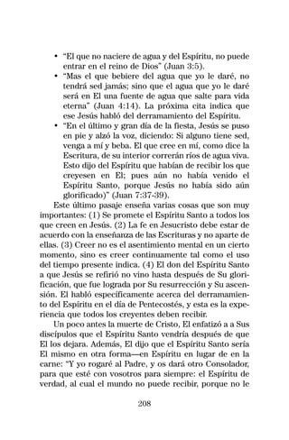 • “El que no naciere de agua y del Espíritu, no puede
        entrar en el reino de Dios” (Juan 3:5).
    • “Mas el que bebiere del agua que yo le daré, no
        tendrá sed jamás; sino que el agua que yo le daré
        será en El una fuente de agua que salte para vida
        eterna” (Juan 4:14). La próxima cita indica que
        ese Jesús habló del derramamiento del Espíritu.
    • “En el último y gran día de la fiesta, Jesús se puso
        en pie y alzó la voz, diciendo: Si alguno tiene sed,
        venga a mí y beba. El que cree en mí, como dice la
        Escritura, de su interior correrán ríos de agua viva.
        Esto dijo del Espíritu que habían de recibir los que
        creyesen en El; pues aún no había venido el
        Espíritu Santo, porque Jesús no había sido aún
        glorificado)” (Juan 7:37-39).
    Este último pasaje enseña varias cosas que son muy
importantes: (1) Se promete el Espíritu Santo a todos los
que creen en Jesús. (2) La fe en Jesucristo debe estar de
acuerdo con la enseñanza de las Escrituras y no aparte de
ellas. (3) Creer no es el asentimiento mental en un cierto
momento, sino es creer continuamente tal como el uso
del tiempo presente indica. (4) El don del Espíritu Santo
a que Jesús se refirió no vino hasta después de Su glori-
ficación, que fue lograda por Su resurrección y Su ascen-
sión. El habló específicamente acerca del derramamien-
to del Espíritu en el día de Pentecostés, y esta es la expe-
riencia que todos los creyentes deben recibir.
    Un poco antes la muerte de Cristo, El enfatizó a a Sus
discípulos que el Espíritu Santo vendría después de que
El los dejara. Además, El dijo que el Espíritu Santo sería
El mismo en otra forma—en Espíritu en lugar de en la
carne: “Y yo rogaré al Padre, y os dará otro Consolador,
para que esté con vosotros para siempre: el Espíritu de
verdad, al cual el mundo no puede recibir, porque no le

                            208
 