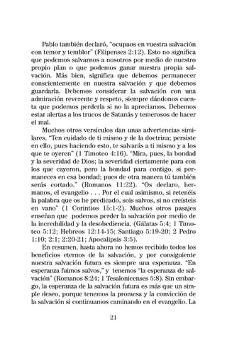 Pablo también declaró, “ocupaos en vuestra salvación
con temor y temblor” (Filipenses 2:12). Esto no significa
que podemos salvarnos a nosotros por medio de nuestro
propio plan o que podemos ganar nuestra propia sal-
vación. Más bien, significa que debemos permanecer
conscientemente en nuestra salvación y que debemos
guardarla. Debemos considerar la salvación con una
admiración reverente y respeto, siempre dándonos cuen-
ta que podemos perderla si no la apreciamos. Debemos
estar alertas a los trucos de Satanás y temerosos de hacer
el mal.
     Muchos otros versículos dan unas advertencias simi-
lares. “Ten cuidado de ti mismo y de la doctrina; persiste
en ello, pues haciendo esto, te salvarás a ti mismo y a los
que te oyeren” (1 Timoteo 4:16). “Mira, pues, la bondad
y la severidad de Dios; la severidad ciertamente para con
los que cayeron, pero la bondad para contigo, si per-
maneces en esa bondad; pues de otra manera tú también
serás cortado.” (Romanos 11:22). “Os declaro, her-
manos, el evangelio . . . Por el cual asimismo, si retenéis
la palabra que os he predicado, sois salvos, si no creísteis
en vano” (1 Corintios 15:1-2). Muchos otros pasajes
enseñan que podemos perder la salvación por medio de
la incredulidad y la desobediencia. (Gálatas 5:4; 1 Timo-
teo 5:12; Hebreos 12:14-15; Santiago 5:19-20; 2 Pedro
1:10; 2:1; 2:20-21; Apocalipsis 3:5).
     En resumen, hasta ahora no hemos recibido todos los
beneficios eternos de la salvación, y por consiguiente
nuestra salvación futura es siempre una esperanza. “En
esperanza fuimos salvos,” y tenemos “la esperanza de sal-
vación” (Romanos 8:24; 1 Tesalonicenses 5:8). Sin embar-
go, la esperanza de la salvación futura es más que un sim-
ple deseo, porque tenemos la promesa y la convicción de
la salvación si continuamos caminando en el evangelio. La

                            21
 