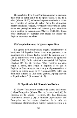 Otros relatos de la Gran Comisión anotan la promesa
del Señor de estar con Sus discípulos hasta el fin de la
edad (Mateo 28:20) así como Su promesa de dar a todos
los creyentes el poder de echar fuera los demonios,
hablar en nuevas lenguas, ser victoriosos sobre las serpi-
entes, ser protegidos contra el veneno, y orar con éxito
por la sanidad de los enfermos (Marcos 16:17-18). Todas
estas promesas se cumplen por medio del poder del
Espíritu que mora en ellos.


   El Cumplimiento en la Iglesia Apostólica

    La iglesia neotestamentaria seguía proclamando el
bautismo del Espíritu Santo como una promesa y un
mandamiento a todos. Pedro predicó la promesa en el
Día de Pentecostés con el apoyo de todos los apóstoles
(Hechos 2:38). Pablo enfatizó la necesidad del Espíritu
(Hechos 19:1-6). El escribió, “Mas vosotros no vivís
según la carne, sino según el Espíritu, si es que el
Espíritu de Dios mora en vosotros; y si alguno no tiene el
Espíritu de Cristo, no es de él” (Romanos 8:9). Pablo una
definición el reino de Dios como “justicia, y paz y gozo en
el Espíritu Santo” (Romanos 14:17).


       El Significado del Libro de los Hechos

    El Nuevo Testamento consiste de cuatro divisiones:
(1) Los Evangelios (Mateo, Marcos, Lucas, Juan), (2) La
Historia de la Iglesia (Hechos), (3) Las Epístolas
(Romanos a Judas), y (4) La Profecía (Apocalipsis). Los
Evangelios son los relatos históricos de la vida, las
enseñanzas, el ministerio, la muerte, la resurrección, y la

                           210
 