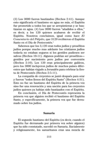(3) Los 3000 fueron bautizados (Hechos 2:41). Aunque
esto significaría el bautismo en agua no más, el Espíritu
fue prometido a todos los que se arrepintieran y se bau-
tizaran en agua. (4) Los 3000 fueron “añadidos a ellos,”
es decir, a los 120 quienes acabaron de recibir el
Espíritu. Nosotros concluimos, igual como hace El
Comentario del Púlpito, que 3120 recibieron el Espíritu
Santo en el Día de Pentecostés.4
    Sabemos que los 3,120 eran todos judíos y prosélitos
judíos porque mucho mas adelante los cristianos judíos
todavía no estaban seguros si los gentiles pudiesen ser
salvos (Hechos 10-11). Algunos podrían ser prosélitos—
gentiles por nacimiento pero judíos por conversión
(Hechos 2:10). Los 120 eran principalmente galileos,
pero los 3000 incluyeron judíos de muchos países difer-
entes que habían viajado a Jerusalén para celebrar la fies-
ta de Pentecostés (Hechos 2:5-11).
    La compañía de creyentes se juntó después para orar
y fueron “todos llenos del Espíritu Santo” (Hechos 4:31).
Esto no fue un bautismo del Espíritu de la primera vez
sino fue una renovación y una unción para los creyentes
judíos quienes ya habían sido bautizados con el Espíritu.
    En conclusión, el Día de Pentecostés representa la
primera vez que alguien recibió el bautismo del Espíritu
Santo, y específicamente, la primera vez que fue derra-
mado sobre los judíos.


                        Samaria

   El segundo bautismo del Espíritu (es decir, cuando el
Espíritu fue derramado por primera vez sobre alguien)
que ha sido constatado, sucedió en Samaria. Racialmente
y religiosamente, los samaritanos eran una mezcla de

                           213
 