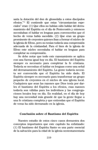 saria la dotación del don de glossolalia a estos discípulos
efesios.”10 El contiende que estas “circunstancias espe-
ciales” eran: (1) Que ellos no habían oído hablar del derra-
mamiento del Espíritu en el día de Pentecostés y entonces
necesitaban el hablar en lenguas para convencerlos que el
hecho de veras había sucedido. (2) Que eran un grupo
prominente de creyentes quienes iban a formar el núcleo de
la iglesia de Efeso, pero no tenían todavía una comprensión
adecuada de la cristiandad. Para el bien de la iglesia de
Efeso este núcleo necesitaba el hablar en lenguas para
completar su comprensión.
     Se debe notar que todo este razonamiento se aplica
con una fuerza igual hoy en día. El bautismo del Espíritu
siempre es necesario para completar la fe cristiana.
Todavía se necesitan el hablar en lenguas como una señal
del derramamiento del Espíritu. La gente todavía necesi-
ta ser convencida que el Espíritu ha sido dado. El
Espíritu siempre es necesario para transformar un grupo
pequeño de creyentes en el núcleo de una iglesia local.
Cualquiera que sean las razones que Dios tenía por dar-
les el bautismo del Espíritu a los efesios, esas razones
todavía son válidas para los individuos y las congrega-
ciones locales hoy en día. En realidad, en el día de hoy
hay una necesidad más grande de que la gente llegue a
una fe cristiana completa y que entiendan que el Espíritu
de veras ha sido derramado en la iglesia.


     Conclusión sobre el Bautismo del Espíritu

    Nuestro estudio de estos cinco casos demuestra dos
conceptos importantes que este capítulo ha enfatizado:
(1) El bautismo del Espíritu Santo es una parte esencial
de la salvación para la edad de la iglesia neotestamentaria

                            219
 