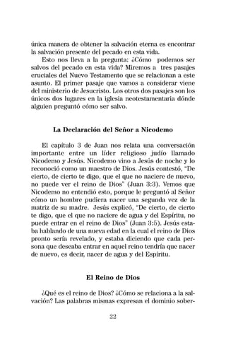 única manera de obtener la salvación eterna es encontrar
la salvación presente del pecado en esta vida.
    Esto nos lleva a la pregunta: ¿Cómo podemos ser
salvos del pecado en esta vida? Miremos a tres pasajes
cruciales del Nuevo Testamento que se relacionan a este
asunto. El primer pasaje que vamos a considerar viene
del ministerio de Jesucristo. Los otros dos pasajes son los
únicos dos lugares en la iglesia neotestamentaria dónde
alguien preguntó cómo ser salvo.


       La Declaración del Señor a Nicodemo

    El capítulo 3 de Juan nos relata una conversación
importante entre un líder religioso judío llamado
Nicodemo y Jesús. Nicodemo vino a Jesús de noche y lo
reconoció como un maestro de Dios. Jesús contestó, “De
cierto, de cierto te digo, que el que no naciere de nuevo,
no puede ver el reino de Dios” (Juan 3:3). Vemos que
Nicodemo no entendió esto, porque le preguntó al Señor
cómo un hombre pudiera nacer una segunda vez de la
matriz de su madre. Jesús explicó, “De cierto, de cierto
te digo, que el que no naciere de agua y del Espíritu, no
puede entrar en el reino de Dios” (Juan 3:5). Jesús esta-
ba hablando de una nueva edad en la cual el reino de Dios
pronto sería revelado, y estaba diciendo que cada per-
sona que deseaba entrar en aquel reino tendría que nacer
de nuevo, es decir, nacer de agua y del Espíritu.


                   El Reino de Dios

    ¿Qué es el reino de Dios? ¿Cómo se relaciona a la sal-
vación? Las palabras mismas expresan el dominio sober-

                            22
 