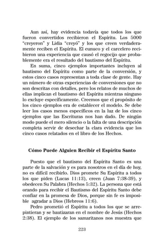 Aun así, hay evidencia todavía que todos los que
fueron convertidos recibieron el Espíritu. Los 5000
“creyeron” y Lidia “creyó” y los que creen verdadera-
mente reciben el Espíritu. El eunuco y el carcelero reci-
bieron una experiencia que causó el regocijo que proba-
blemente era el resultado del bautismo del Espíritu.
    En suma, cinco ejemplos importantes incluyen al
bautismo del Espíritu como parte de la conversión, y
estos cinco casos representan a toda clase de gente. Hay
un número de otras experiencias de conversiones que no
son descritas con detalles, pero los relatos de muchos de
ellas implican el bautismo del Espíritu mientras ninguno
lo excluye específicamente. Creemos que el propósito de
los cinco ejemplos era de establecer el modelo. Se debe
leer los casos menos específicos en la luz de los cinco
ejemplos que las Escrituras nos han dado. De ningún
modo puede el mero silencio o la falta de una descripción
completa servir de desechar la clara evidencia que los
cinco casos relatados en el libro de los Hechos.


  Cómo Puede Alguien Recibir el Espíritu Santo

    Puesto que el bautismo del Espíritu Santo es una
parte de la salvación y es para nosotros en el día de hoy,
no es difícil recibirlo. Dios promete Su Espíritu a todos
los que piden (Lucas 11:13), creen (Juan 7:38-39), y
obedecen Su Palabra (Hechos 5:32). La persona que está
orando para recibir el Bautismo del Espíritu Santo debe
confiar en la promesa de Dios, porque sin fe es imposi-
ble agradar a Dios (Hebreos 11:6).
    Pedro prometió el Espíritu a todos los que se arre-
pintieran y se bautizaran en el nombre de Jesús (Hechos
2:38). El ejemplo de los samaritanos nos muestra que

                           223
 