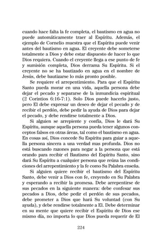 cuando hace falta la fe completa, el bautismo en agua no
puede automáticamente traer al Espíritu. Además, el
ejemplo de Cornelio muestra que el Espíritu puede venir
antes del bautismo en agua. El creyente debe someterse
totalmente a Dios y debe estar dispuesto de hacer lo que
Dios requiera. Cuando el creyente llega a ese punto de fe
y sumisión completa, Dios derrama Su Espíritu. Si el
creyente no se ha bautizado en agua en el nombre de
Jesús, debe bautizarse lo más pronto posible.
    Se requiere el arrepentimiento. Para que el Espíritu
Santo pueda morar en una vida, aquella persona debe
dejar el pecado y separarse de la inmundicia espiritual
(2 Corintios 6:16-7:1). Solo Dios puede hacerlo justo,
pero El debe expresar un deseo de dejar el pecado y de
recibir el perdón, debe pedir la ayuda de Dios para dejar
el pecado, y debe rendirse totalmente a Dios.
    Si alguien se arrepiente y confía, Dios le dará Su
Espíritu, aunque aquella persona pueda tener algunos con-
ceptos falsos en otras áreas, tal como el bautismo en agua.
En cosas así, Dios concede Su Espíritu para guiar a aque-
lla persona sincera a una verdad mas profunda. Dios no
está buscando razones para negar a la persona que está
orando para recibir el Bautismo del Espíritu Santo, sino
dará Su Espíritu a cualquier persona que reúna las condi-
ciones del arrepentimiento y la fe como Su Palabra enseña.
    Si alguien quiere recibir el bautismo del Espíritu
Santo, debe venir a Dios con fe, creyendo en Su Palabra
y esperando a recibir la promesa. Debe arrepentirse de
sus pecados en la siguiente manera: debe confesar sus
pecados a Dios, debe pedir el perdón de sus pecados,
debe prometer a Dios que hará Su voluntad (con Su
ayuda), y debe rendirse totalmente a El. Debe determinar
en su mente que quiere recibir el Espíritu de Dios ese
mismo día, no importa lo que Dios pueda requerir de El

                           224
 