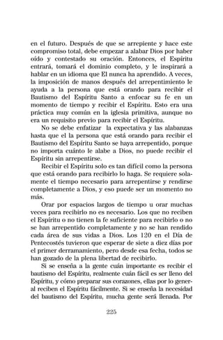 en el futuro. Después de que se arrepiente y hace este
compromiso total, debe empezar a alabar Dios por haber
oído y contestado su oración. Entonces, el Espíritu
entrará, tomará el dominio completo, y le inspirará a
hablar en un idioma que El nunca ha aprendido. A veces,
la imposición de manos después del arrepentimiento le
ayuda a la persona que está orando para recibir el
Bautismo del Espíritu Santo a enfocar su fe en un
momento de tiempo y recibir el Espíritu. Esto era una
práctica muy común en la iglesia primitiva, aunque no
era un requisito previo para recibir el Espíritu.
    No se debe enfatizar la expectativa y las alabanzas
hasta que el la persona que está orando para recibir el
Bautismo del Espíritu Santo se haya arrepentido, porque
no importa cuánto le alabe a Dios, no puede recibir el
Espíritu sin arrepentirse.
    Recibir el Espíritu solo es tan difícil como la persona
que está orando para recibirlo lo haga. Se requiere sola-
mente el tiempo necesario para arrepentirse y rendirse
completamente a Dios, y eso puede ser un momento no
más.
    Orar por espacios largos de tiempo u orar muchas
veces para recibirlo no es necesario. Los que no reciben
el Espíritu o no tienen la fe suficiente para recibirlo o no
se han arrepentido completamente y no se han rendido
cada área de sus vidas a Dios. Los 120 en el Día de
Pentecostés tuvieron que esperar de siete a diez días por
el primer derramamiento, pero desde esa fecha, todos se
han gozado de la plena libertad de recibirlo.
    Si se enseña a la gente cuán importante es recibir el
bautismo del Espíritu, realmente cuán fácil es ser lleno del
Espíritu, y cómo preparar sus corazones, ellas por lo gener-
al reciben el Espíritu fácilmente. Si se enseña la necesidad
del bautismo del Espíritu, mucha gente será llenada. Por

                            225
 