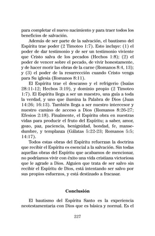 para completar el nuevo nacimiento y para traer todos los
beneficios de salvación.
    Además de ser parte de la salvación, el bautismo del
Espíritu trae poder (2 Timoteo 1:7). Esto incluye: (1) el
poder de dar testimonio y de ser un testimonio viviente
que Cristo salva de los pecados (Hechos 1:8); (2) el
poder de vencer sobre el pecado, de vivir honestamente,
y de hacer morir las obras de la carne (Romanos 8:4, 13);
y (3) el poder de la resurrección cuando Cristo venga
para Su iglesia (Romanos 8:11).
    El Espíritu trae el descanso y el refrigerio (Isaías
28:11-12; Hechos 3:19), y dominio propio (2 Timoteo
1:7). El Espíritu llega a ser un maestro, una guía a toda
la verdad, y uno que ilumina la Palabra de Dios (Juan
14:26; 16:13). También llega a ser nuestro intercesor y
nuestro camino de acceso a Dios (Romanos 8:26-27;
Efesios 2:18). Finalmente, el Espíritu obra en nuestras
vidas para producir el fruto del Espíritu; a saber, amor,
gozo, paz, paciencia, benignidad, bondad, fe, manse-
dumbre, y templanza (Gálatas 5:22-23; Romanos 5:5;
14:17).
    Todos estas obras del Espíritu refuerzan la doctrina
que recibir el Espíritu es esencial a la salvación. Sin todas
aquellas obras del Espíritu que acabamos de mencionar,
no podríamos vivir con éxito una vida cristiana victoriosa
que le agrade a Dios. Alguien que trata de ser salvo sin
recibir el Espíritu de Dios, está intentando ser salvo por
sus propios esfuerzos, y está destinado a fracasar.


                       Conclusión

   El bautismo del Espíritu Santo es la experiencia
neotestamentaria con Dios que es básica y normal. Es el

                            227
 