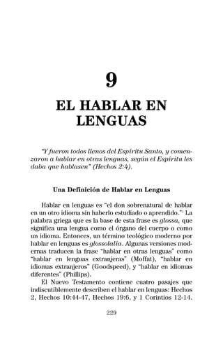9
         EL HABLAR EN
           LENGUAS
   “Y fueron todos llenos del Espíritu Santo, y comen-
zaron a hablar en otras lenguas, según el Espíritu les
daba que hablasen” (Hechos 2:4).


       Una Definición de Hablar en Lenguas

    Hablar en lenguas es “el don sobrenatural de hablar
en un otro idioma sin haberlo estudiado o aprendido.”1 La
palabra griega que es la base de esta frase es glossa, que
significa una lengua como el órgano del cuerpo o como
un idioma. Entonces, un término teológico moderno por
hablar en lenguas es glossolalia. Algunas versiones mod-
ernas traducen la frase “hablar en otras lenguas” como
“hablar en lenguas extranjeras” (Moffat), “hablar en
idiomas extranjeros” (Goodspeed), y “hablar en idiomas
diferentes” (Phillips).
    El Nuevo Testamento contiene cuatro pasajes que
indiscutiblemente describen el hablar en lenguas: Hechos
2, Hechos 10:44-47, Hechos 19:6, y 1 Corintios 12-14.

                           229
 