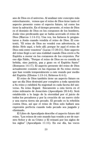ano de Dios en el universo. Al analizar este concepto más
estrechamente, vemos que el reino de Dios tiene tanto el
aspecto presente como el especto futuro, tal como los
tiene la salvación. En el tiempo presente, el reino de Dios
es el dominio de Dios en los corazones de los hombres.
Jesús vino predicando que se había acercado el reino de
Dios (Marcos 1:14-15). Una vez, los fariseos le pregun-
taron a Jesús cuando vendría el reino de Dios. El con-
testó, “El reino de Dios no vendrá con advertencia, ni
dirán: Helo aquí, o helo allí; porque he aquí el reino de
Dios está entre vosotros” (Lucas 17:20-21). Este aspecto
del reino llegó a ser una realidad cuando Dios envió a Su
Espíritu a morar en los corazones de los creyentes. Por
eso dijo Pablo, “Porque el reino de Dios no es comida ni
bebida, sino justicia, paz y gozo en el Espíritu Santo”
(Romanos 14:17). El aspecto presente del reino de Dios
actualmente consiste en las riquezas de Su reino eterno
que han venido temporalmente a este mundo por medio
del Espíritu (Efesios 1:13-14; Hebreos 6:4-5).
    El reino de Dios también tiene un aspecto futuro en
que un día Dios destruirá por completo a toda oposición
a Su reino y exhibirá Su majestad en cada faceta del uni-
verso. Su reino llegará físicamente a esta tierra en el
reino milenario de Jesucristo (Apocalipsis 20:4-6). Será
establecido a lo largo de la eternidad por el juicio de
todos los pecadores y por la creación de un nuevo cielo
y una nueva tierra sin pecado. El pecado es la rebelión
contra Dios, así que el reino de Dios solo hallará una
expresión perfecta cuando todo pecado sea juzgado y
eliminado.
    El Libro de Apocalipsis describe el aspecto futuro del
reino. “Los reinos de este mundo han venido a ser de nue-
stro Señor y de su Cristo: y El reinará por los siglos de
los siglos” (Apocalipsis 11:15). En ese día, las voces

                            23
 