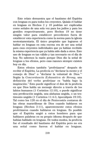 Este relato demuestra que el bautismo del Espíritu
con lenguas es para todos los creyentes. Quizás el hablar
en lenguas en Hechos 2 y 10 podrían ser explicadas
como señales de una sola vez para los judíos y para los
gentiles respectivamente, pero Hechos 19 no tiene
ningún valor para establecer precedentes fuera de
establecer esta experiencia como la norma para la iglesia
neotestamentaria. El único propósito que lograron el
hablar en lenguas en esta escena era de ser una señal
para esos creyentes individuales que ya habían recibido
la misma experiencia que ya había sido dada a otros. Este
uso de lenguas es tan válido y tan necesario en el día de
hoy. No sabemos la razón porque Dios dio la señal de
lenguas a los efesios, pero esas razones siempre existen
hoy en día.
    Estos efesios también “profetizaron” después de
recibir el Espíritu. La profecía es “declarar la mente y el
consejo de Dios” o “declarar la voluntad de Dios.”4
Según la Concordancia Exhaustiva de Strong, una
definición del verbo profetizar es “habla bajo la
inspiración.” Esto puede significar el don de la profecía
en que Dios habla un mensaje directo a través de los
labios humanos (1 Corintios 12:10), o puede significar
una predicación ungida, una alabanza ungida, o un tes-
timonio ungido (1 Corintios 11:4-5; Apocalipsis 19:10).
Tal como los 120 en el día de Pentecostés contaron de
las obras maravillosas de Dios cuando hablaron en
lenguas (Hechos 2:11), aparentemente estos efesios
profetizaron cuando hablaron en lenguas. Es posible
que el Espíritu ungió a estos hombres para que
hablasen palabras en su propio idioma después de que
habían hablado en lenguas. De todos modos, la profecía
fue el resultado del bautismo del Espíritu pero no era
una señal como fueron el hablar en lenguas.

                           239
 