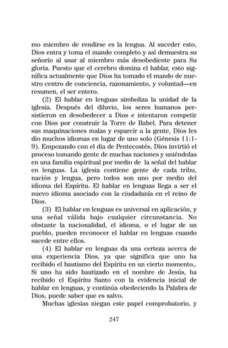 mo miembro de rendirse es la lengua. Al suceder esto,
Dios entra y toma el mando completo y así demuestra su
señorío al usar al miembro más desobediente para Su
gloria. Puesto que el cerebro domina el hablar, esto sig-
nifica actualmente que Dios ha tomado el mando de nue-
stro centro de conciencia, razonamiento, y voluntad—en
resumen, el ser entero.
     (2) El hablar en lenguas simboliza la unidad de la
iglesia. Después del diluvio, los seres humanos per-
sistieron en desobedecer a Dios e intentaron competir
con Dios por construir la Torre de Babel. Para detener
sus maquinaciones malas y esparcir a la gente, Dios les
dio muchos idiomas en lugar de uno solo (Génesis 11:1-
9). Empezando con el día de Pentecostés, Dios invirtió el
proceso tomando gente de muchas naciones y uniéndolas
en una familia espiritual por medio de la señal del hablar
en lenguas. La iglesia contiene gente de cada tribu,
nación y lengua, pero todos son uno por medio del
idioma del Espíritu. El hablar en lenguas llega a ser el
nuevo idioma asociado con la ciudadanía en el reino de
Dios.
     (3) El hablar en lenguas es universal en aplicación, y
una señal válida bajo cualquier circunstancia. No
obstante la nacionalidad, el idioma, o el lugar de un
pueblo, pueden reconocer el hablar en lenguas cuando
sucede entre ellos.
     (4) El hablar en lenguas da una certeza acerca de
una experiencia Dios, ya que significa que uno ha
recibido el bautismo del Espíritu en un cierto momento,.
Si uno ha sido bautizado en el nombre de Jesús, ha
recibido el Espíritu Santo con la evidencia inicial de
hablar en lenguas, y continúa obedeciendo la Palabra de
Dios, puede saber que es salvo.
     Muchas iglesias niegan este papel comprobatorio, y

                           247
 