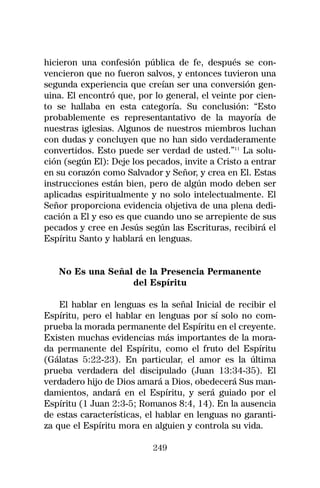 hicieron una confesión pública de fe, después se con-
vencieron que no fueron salvos, y entonces tuvieron una
segunda experiencia que creían ser una conversión gen-
uina. El encontró que, por lo general, el veinte por cien-
to se hallaba en esta categoría. Su conclusión: “Esto
probablemente es representantativo de la mayoría de
nuestras iglesias. Algunos de nuestros miembros luchan
con dudas y concluyen que no han sido verdaderamente
convertidos. Esto puede ser verdad de usted.”11 La solu-
ción (según El): Deje los pecados, invite a Cristo a entrar
en su corazón como Salvador y Señor, y crea en El. Estas
instrucciones están bien, pero de algún modo deben ser
aplicadas espiritualmente y no solo intelectualmente. El
Señor proporciona evidencia objetiva de una plena dedi-
cación a El y eso es que cuando uno se arrepiente de sus
pecados y cree en Jesús según las Escrituras, recibirá el
Espíritu Santo y hablará en lenguas.


   No Es una Señal de la Presencia Permanente
                  del Espíritu

    El hablar en lenguas es la señal Inicial de recibir el
Espíritu, pero el hablar en lenguas por sí solo no com-
prueba la morada permanente del Espíritu en el creyente.
Existen muchas evidencias más importantes de la mora-
da permanente del Espíritu, como el fruto del Espíritu
(Gálatas 5:22-23). En particular, el amor es la última
prueba verdadera del discipulado (Juan 13:34-35). El
verdadero hijo de Dios amará a Dios, obedecerá Sus man-
damientos, andará en el Espíritu, y será guiado por el
Espíritu (1 Juan 2:3-5; Romanos 8:4, 14). En la ausencia
de estas características, el hablar en lenguas no garanti-
za que el Espíritu mora en alguien y controla su vida.

                           249
 